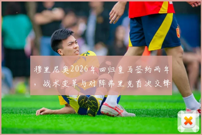 穆里尼奥2026年回归皇马签约两年，战术变革与对阵弗里克首次交锋前瞻