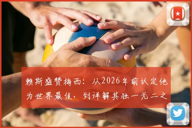 赖斯盛赞梅西：从2026年前认定他为世界最佳，到详解其独一无二之处，球员视角深度剖析
