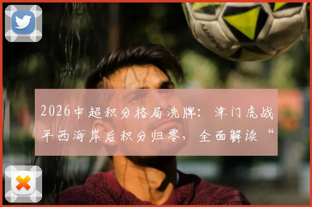 2026中超积分格局洗牌：津门虎战平西海岸后积分归零，全面解读“无负分时代”的保级与争冠形势