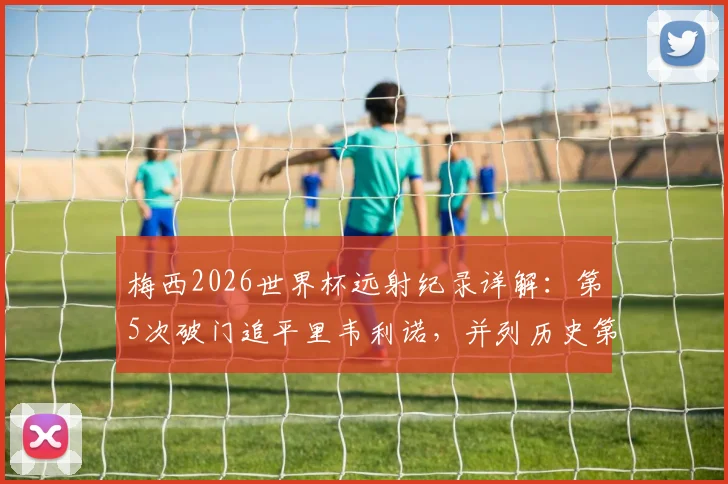 梅西2026世界杯远射纪录详解：第5次破门追平里韦利诺，并列历史第一数据对比分析