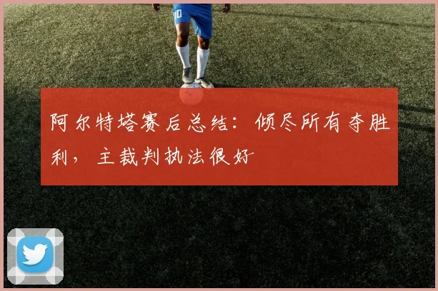 阿尔特塔赛后总结：倾尽所有夺胜利，主裁判执法很好
