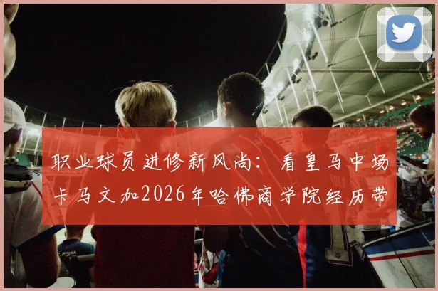 职业球员进修新风尚：看皇马中场卡马文加2026年哈佛商学院经历带来的启示与思考