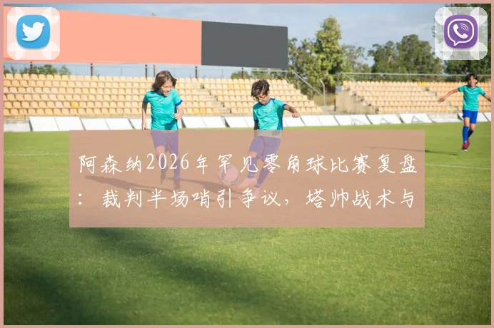 阿森纳2026年罕见零角球比赛复盘:裁判半场哨引争议,塔帅战术与数据深度解析